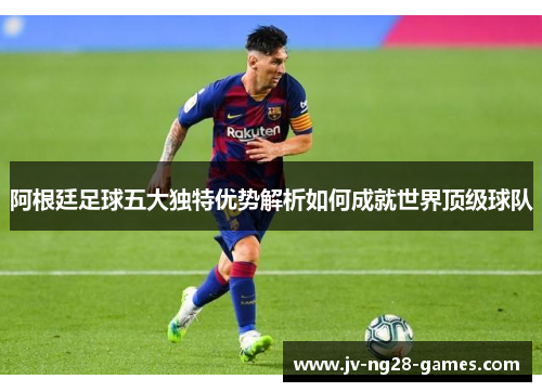 阿根廷足球五大独特优势解析如何成就世界顶级球队