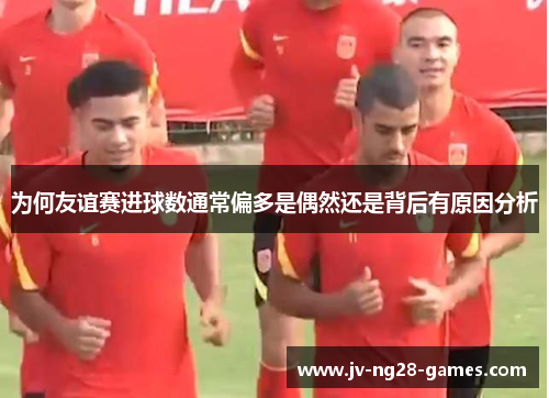 为何友谊赛进球数通常偏多是偶然还是背后有原因分析
