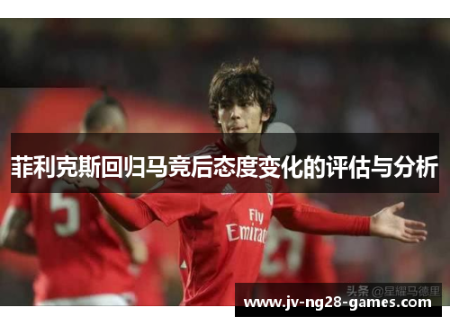 菲利克斯回归马竞后态度变化的评估与分析 菲利克斯回归马竞后态度变化的评估与分析