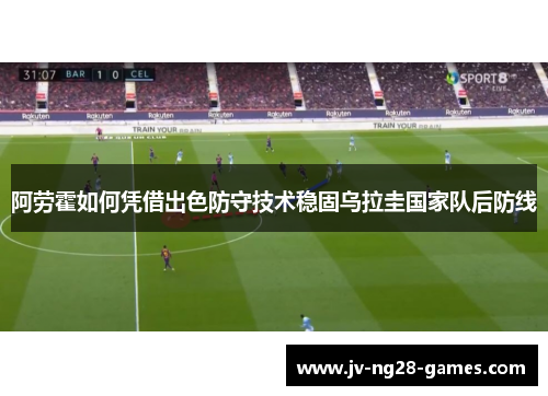 阿劳霍如何凭借出色防守技术稳固乌拉圭国家队后防线 阿劳霍如何凭借出色防守技术稳固乌拉圭国家队后防线