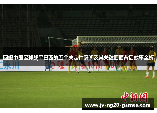 回望中国足球战平巴西的五个决定性瞬间及其关键画面背后故事全析