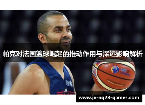 帕克对法国篮球崛起的推动作用与深远影响解析 帕克对法国篮球崛起的推动作用与深远影响解析