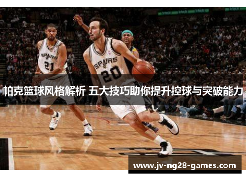 帕克篮球风格解析 五大技巧助你提升控球与突破能力