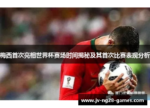 梅西首次亮相世界杯赛场时间揭秘及其首次比赛表现分析