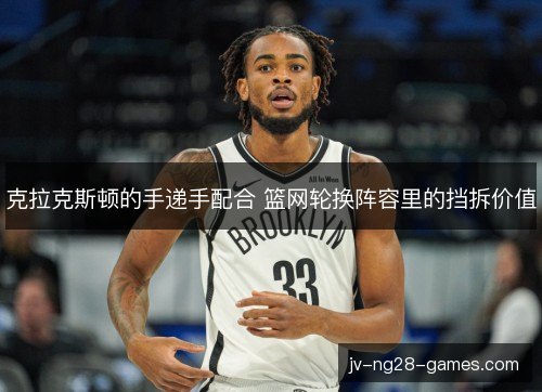 克拉克斯顿的手递手配合 篮网轮换阵容里的挡拆价值
